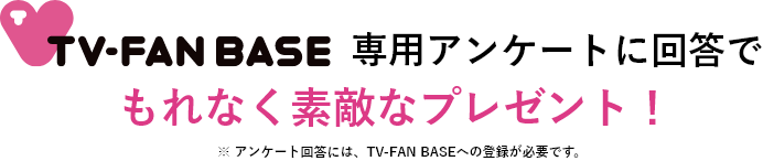 TV-fanbase専用アンケートに回答でもれなく素敵なプレゼント！